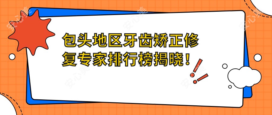 包头地区牙齿矫正修复医生排行榜揭晓!隐适美认证医师及资历比较深口腔医师信息全收录!