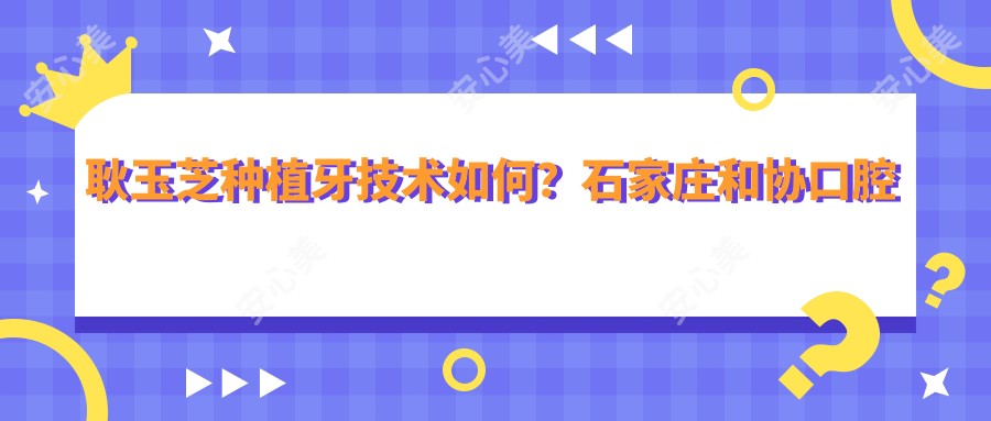 耿玉芝种植牙技术如何?石家庄和协口腔医院擅长即刻种植与牙齿美容
