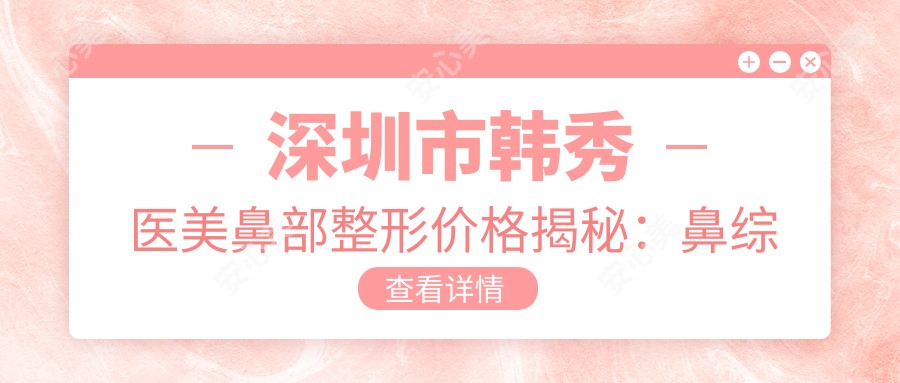 深圳市韩秀医美鼻部整形价格揭秘:鼻综合2W+ 隆鼻1.5W+ 鼻翼缩小8K+