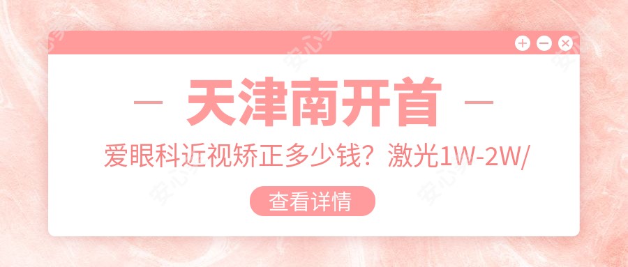 天津南开首爱眼科近视矫正多少钱?激光1W-2W/全飞秒近视手术亲民价/晶体植入高端选项近3W