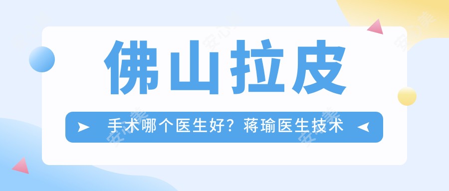 佛山拉皮手术哪个医生好?蒋瑜医生技术精细,疗效自然!附医院预约方式