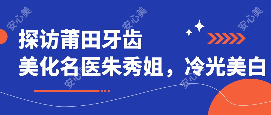 探访莆田牙齿美化名医朱秀姐,冷光美白仿生冠让笑容更灿烂