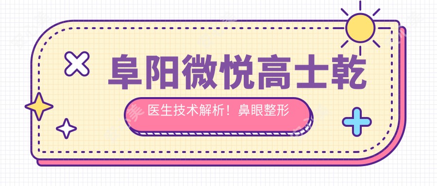 阜阳微悦高士乾医生技术解析!鼻眼整形实例疗效展示,价格详情公开!