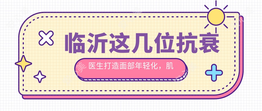 临沂这几位抗衰医生打造面部年轻化,肌肤焕发新生