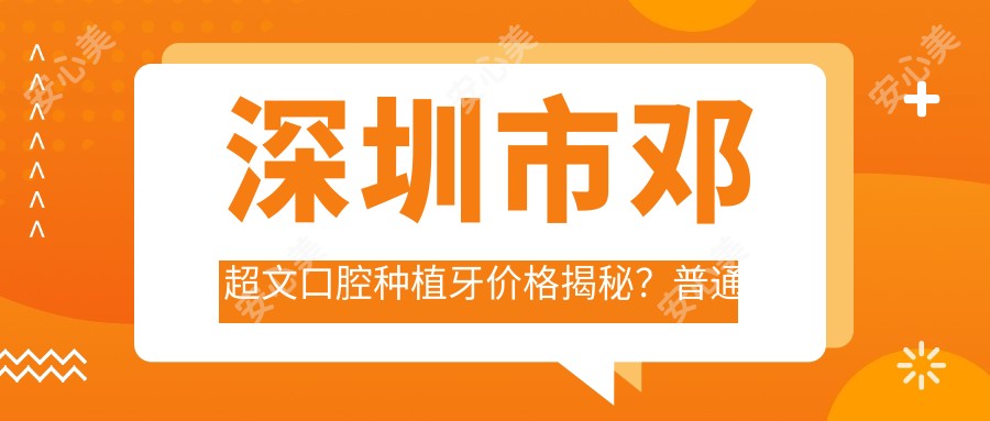 深圳市邓超文口腔种植牙价格揭秘?普通种植近1W+/全瓷冠修复加收2K+/隐形矫正2.5W+