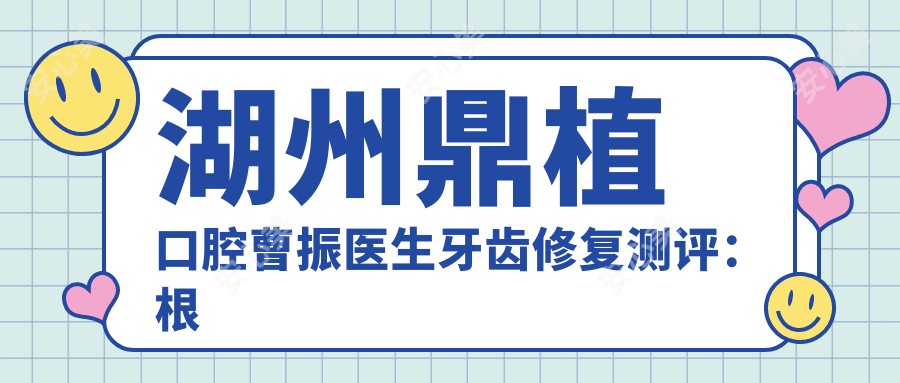 湖州鼎植口腔曹振医生牙齿修复测评:根管治疗,美学修复自然且恢复较快