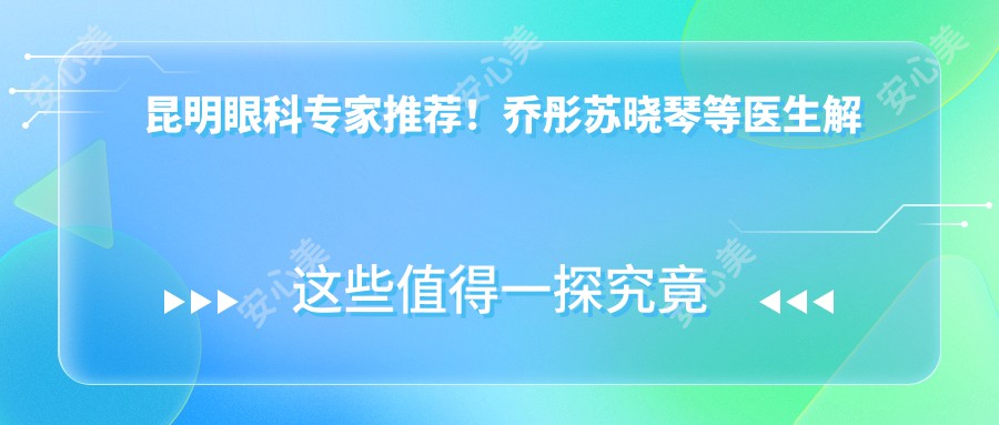 昆明眼科医生推荐!乔彤苏晓琴等医生解决屈光不正,技术精细口碑好!