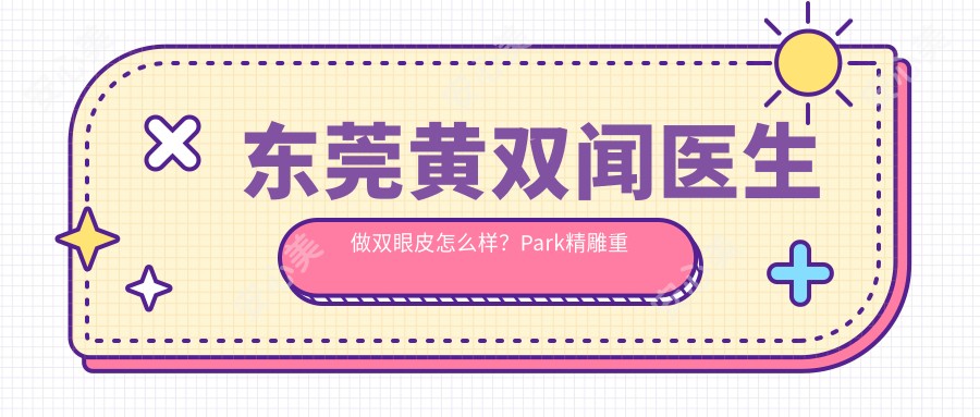 东莞黄双闻医生做双眼皮怎么样？Park微雕重睑技术好，附实例及知美整形预约方式