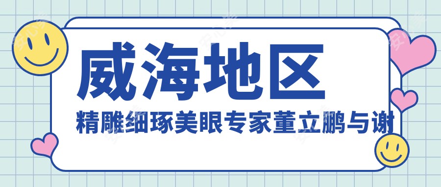 威海地区微雕细琢美眼医生董立鹏与谢振龙测评,自然眼部线条备受赞誉