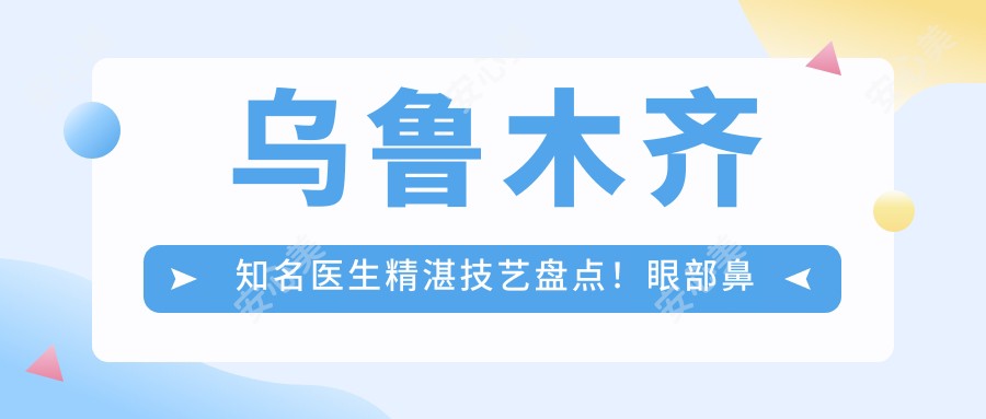 乌鲁木齐有名医生精细技艺盘点！眼部鼻部胸部整形备受推崇！