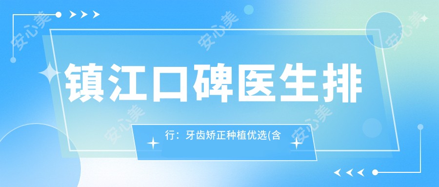 镇江口碑医生排行:牙齿矫正种植优选(含特色项目+诊所推荐)_镇江看牙必读