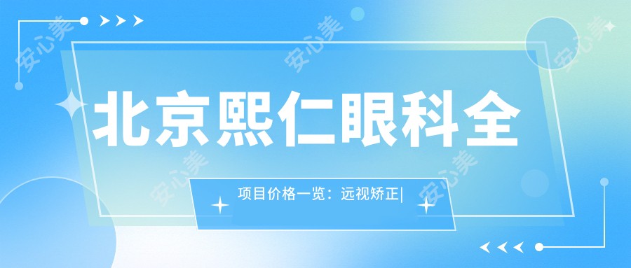 北京熙仁眼科全项目价格一览:远视矫正|半全飞秒近视手术|散光弱视治疗|ICL晶体植入|准分子激光实惠