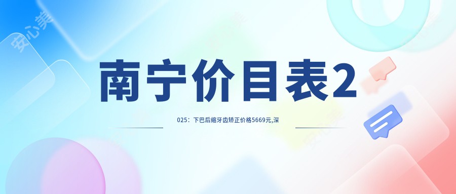 南宁价目表2025:下巴后缩牙齿矫正价格5669元,深覆合牙齿矫正20000元起
