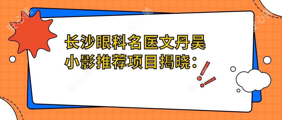 长沙眼科名医文丹吴小影推荐项目揭晓:近视眼矫正与斜视手术受好评