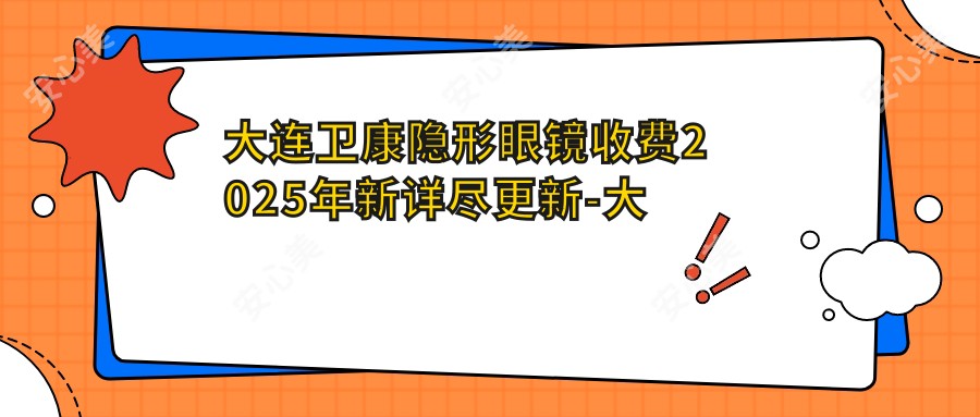 大连卫康隐形眼镜收费2025年新详尽更新-大连中爱眼科医院/卫康隐形眼镜收费表(收费)