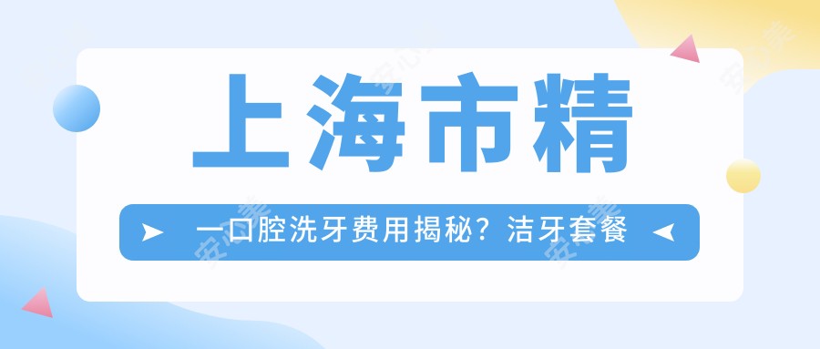 上海市精一口腔洗牙费用揭秘?洁牙套餐亲民价+牙齿美白2K+/正畸治疗3W+