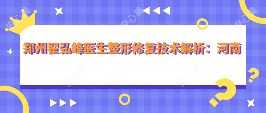 郑州翟弘峰医生整形修复技术解析:河南省人民医院瘢痕矫正与美容项目