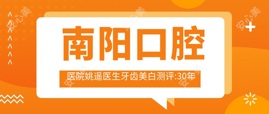 南阳口腔医院姚遥医生牙齿美白测评:30年经验治龋齿疗效自然且持久口碑好