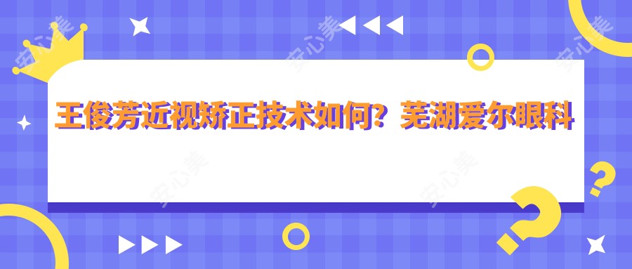 王俊芳近视矫正技术如何?芜湖爱尔眼科医生全飞秒手术解析