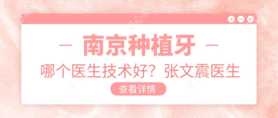 南京种植牙哪个医生技术好?张文震医生经验比较丰富,修复疗效自然!附医生介绍及预约方式