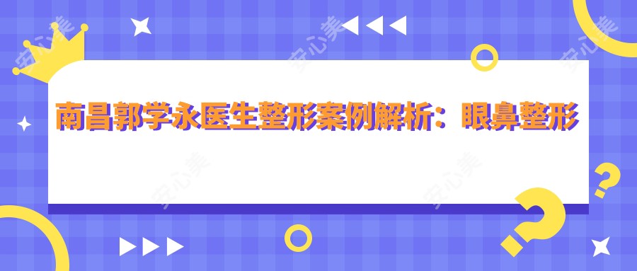 南昌郭学永医生整形实例解析:眼鼻整形与脂肪填充指南