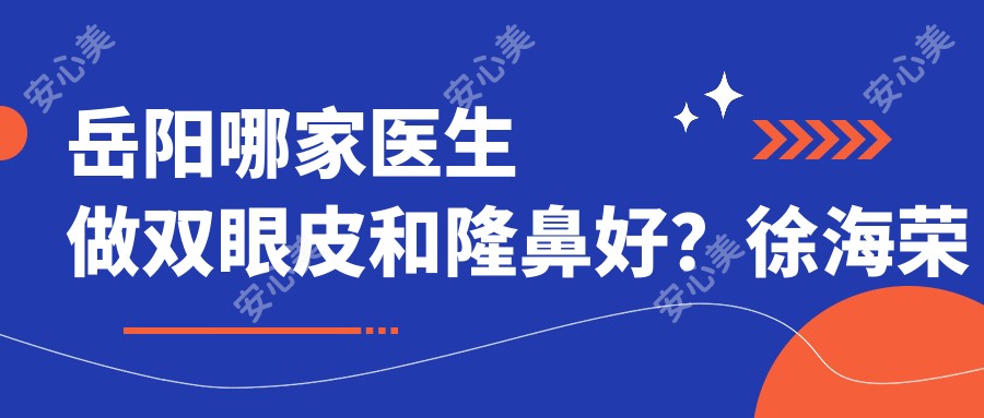 岳阳哪家医生做双眼皮和隆鼻好?徐海荣医生技术精细,设计个性美!附详细介绍及医院预约方式