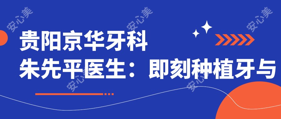 贵阳京华牙科朱先平医生:即刻种植牙与牙齿矫正医生详解