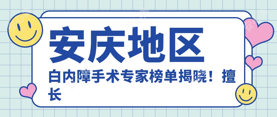安庆地区白内障手术医生榜单揭晓!擅长眼部治疗,技术、价格、地址全解析!