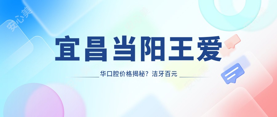 宜昌当阳王爱华口腔价格揭秘?洁牙百元内/正畸2W+/种植牙8K+