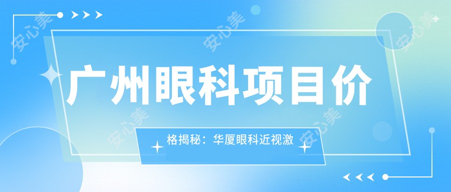 广州眼科项目价格揭秘:华厦眼科近视激光&白内障手术费用一览