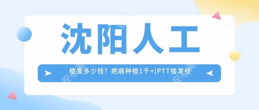 沈阳人工植发多少钱?疤痕种植1千+|PTT植发技术1万+,附上6家超人气医院收费表!