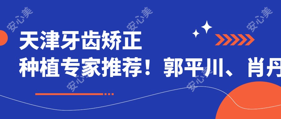 天津牙齿矫正种植医生推荐!郭平川、肖丹娜、于鹏精细技艺带领口腔新风尚!