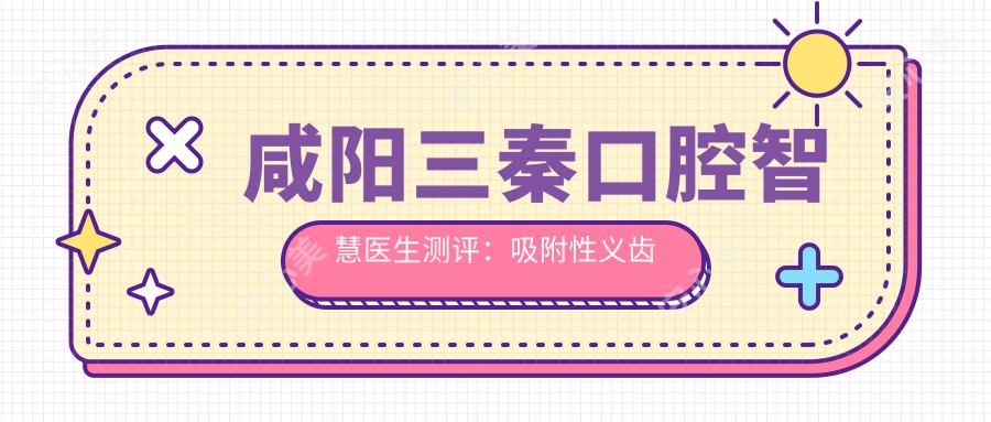 咸阳三秦口腔智慧医生测评:吸附性义齿修复自然舒适,牙体牙髓诊疗技术可靠