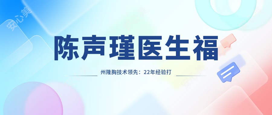 陈声瑾医生福州隆胸技术前:22年经验打造自然鼻雕与内窥镜丰胸实例