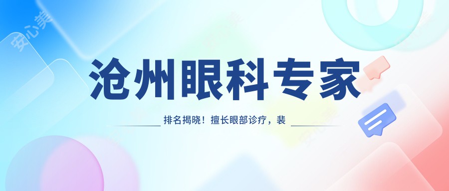 沧州眼科医生排名揭晓!擅长眼部诊疗,裴付彬、金建新、田国伟医生信息全公开!
