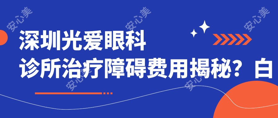 深圳光爱眼科诊所治疗障碍费用揭秘?白内障8K+ 近视激光1.2W+ 角膜移植2.5W+