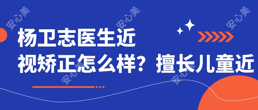 杨卫志医生近视矫正怎么样?擅长儿童近视治疗和散光远视矫正