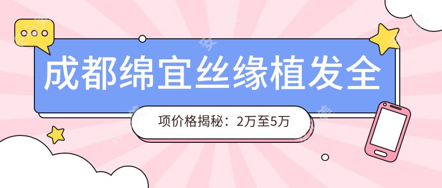 成都绵宜丝缘植发全项价格揭秘:2万至5万区间,透明实惠疗效赞!