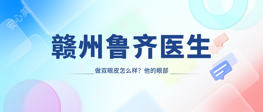 赣州鲁齐医生做双眼皮怎么样?他的眼部微雕技术好在哪里?