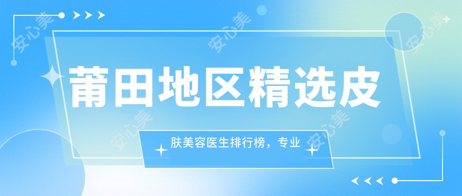 莆田地区精选皮肤美容医生排行榜,修复与美肤推荐