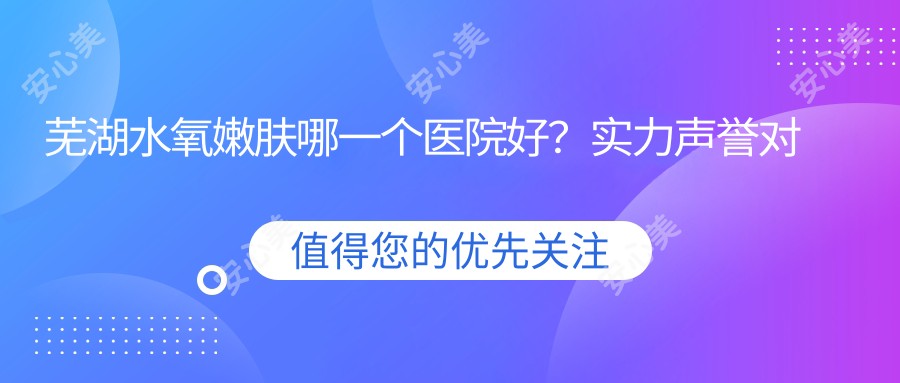 芜湖水氧嫩肤哪一个医院好？实力声誉对比:芜湖兰华整形美容/芜湖歌锐娜医疗/皖南医学院第二附属医院等10家芜湖哪一家整形医院做水氧嫩肤好？全新芜湖水氧嫩肤排名榜单排名10医院揭秘
