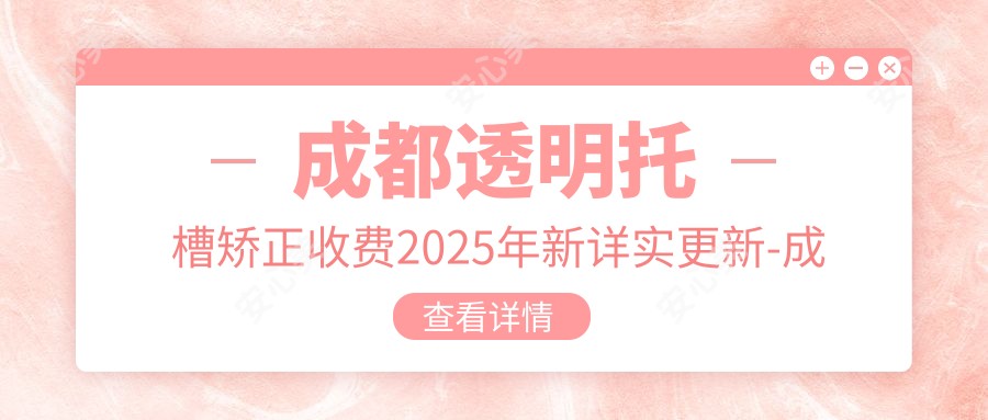 成都透明托槽矫正收费2025年新详实更新-成都武侯春乐口腔诊所/成都圣地牙科透明托槽矫正价目单(费用)