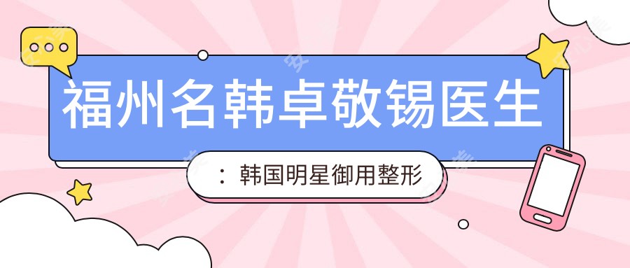 福州名韩卓敬锡医生:韩国明星御用整形医生,专注鼻部与面部年轻化