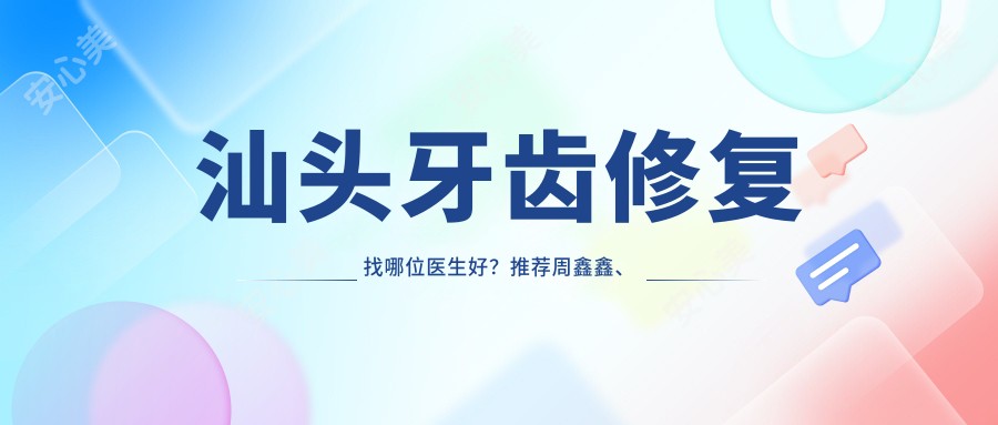 汕头牙齿修复找哪位医生好?推荐周鑫鑫、曾融生、栾利民,实力强