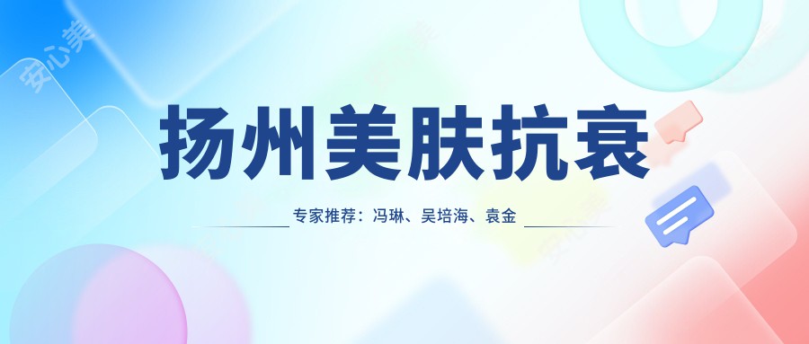扬州美肤抗衰医生推荐：冯琳、吴培海、袁金宝，打造无瑕年轻肌肤