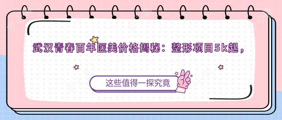 武汉青春百年医美价格揭秘:整形项目5k起,皮肤管理1k+,透明实惠选武青