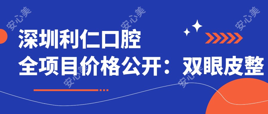 深圳利仁口腔全项目价格公开:双眼皮整型、鼻翼微雕到隆胸吸脂2800+项目明细