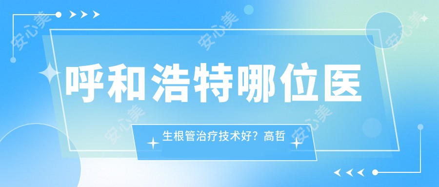呼和浩特哪位医生根管治疗技术好?高哲钦、马行健等医生值得了解吗?