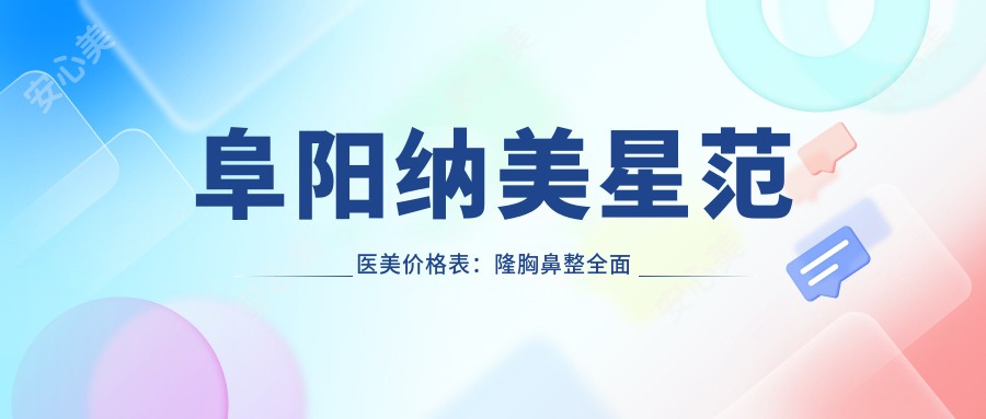 阜阳纳美星范医美价格表:隆胸鼻整多面解析,隆鼻尖山根耳胸鼻基底隆鼻等项目费用详列