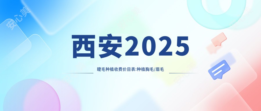 西安2025睫毛种植收费价目表:种植胸毛/眉毛种植/阴毛移植收费表明细分享!
